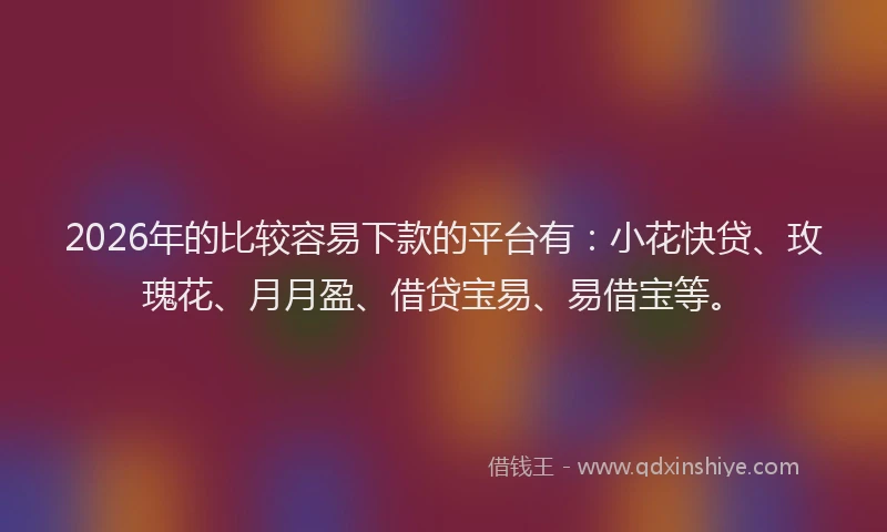 2026年的比较容易下款的平台有：小花快贷、玫瑰花、月月盈、借贷宝易、易借宝等。