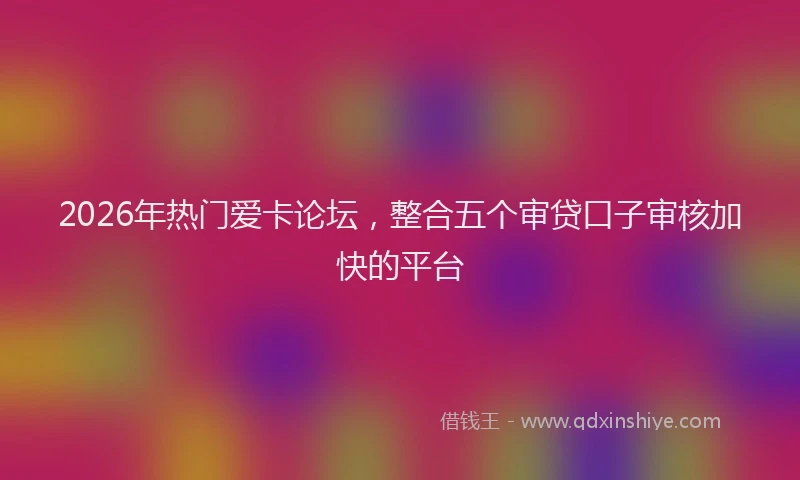 2026年热门爱卡论坛，整合五个审贷口子审核加快的平台