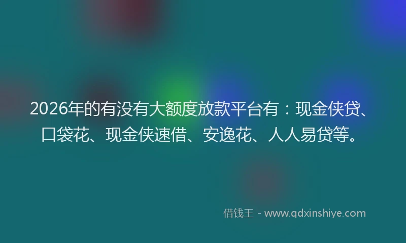 2026年的有没有大额度放款平台有：现金侠贷、口袋花、现金侠速借、安逸花、人人易贷等。