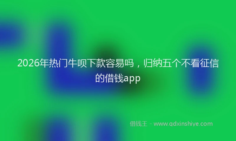 2026年热门牛呗下款容易吗，归纳五个不看征信的借钱app