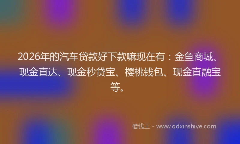 2026年的汽车贷款好下款嘛现在有：金鱼商城、现金直达、现金秒贷宝、樱桃钱包、现金直融宝等。
