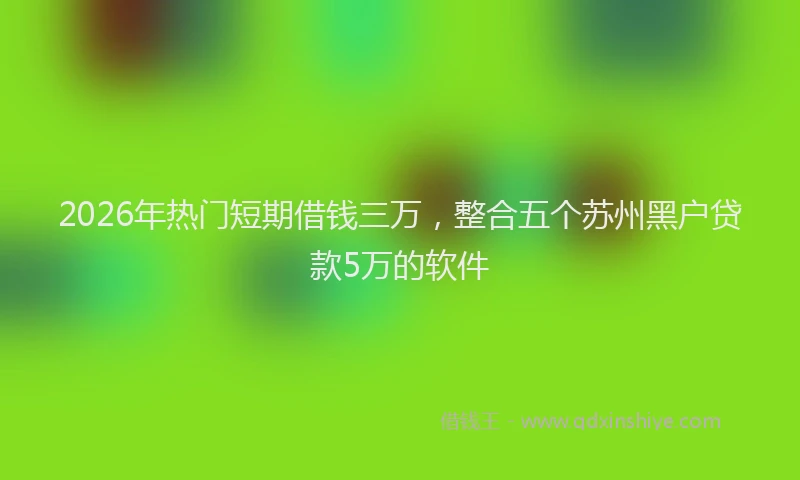 2026年热门短期借钱三万，整合五个苏州黑户贷款5万的软件