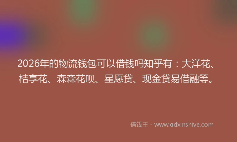 2026年的物流钱包可以借钱吗知乎有：大洋花、桔享花、森森花呗、星愿贷、现金贷易借融等。
