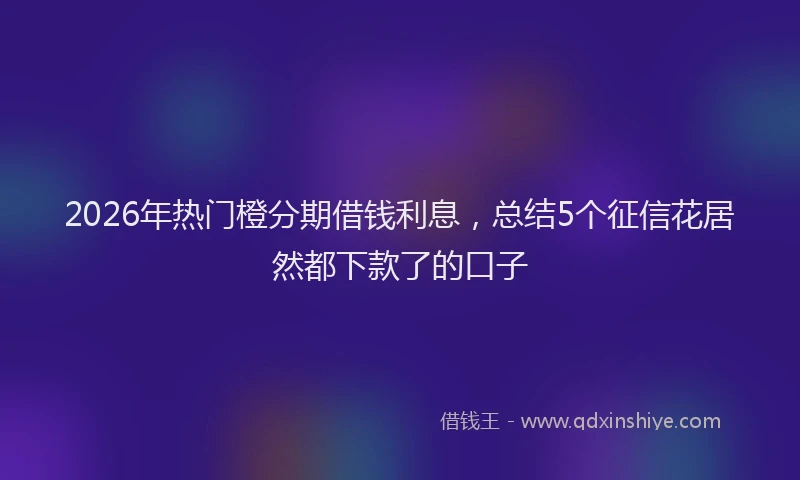 2026年热门橙分期借钱利息，总结5个征信花居然都下款了的口子