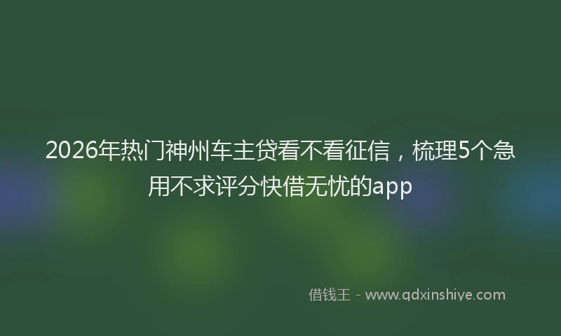 2026年热门神州车主贷看不看征信，梳理5个急用不求评分快借无忧的app