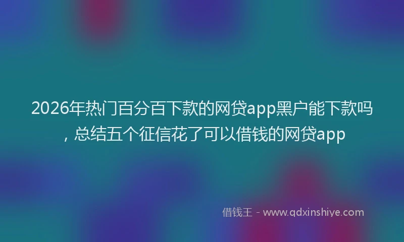 2026年热门百分百下款的网贷app黑户能下款吗，总结五个征信花了可以借钱的网贷app