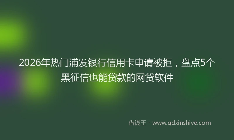 2026年热门浦发银行信用卡申请被拒，盘点5个黑征信也能贷款的网贷软件