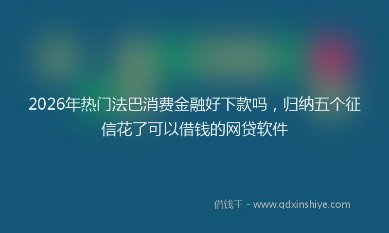 2026年热门法巴消费金融好下款吗，归纳五个征信花了可以借钱的网贷软件