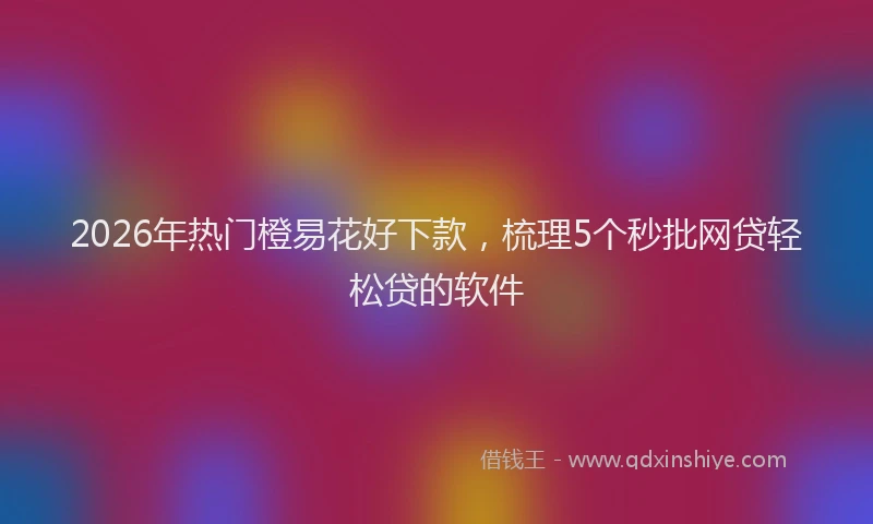 2026年热门橙易花好下款，梳理5个秒批网贷轻松贷的软件