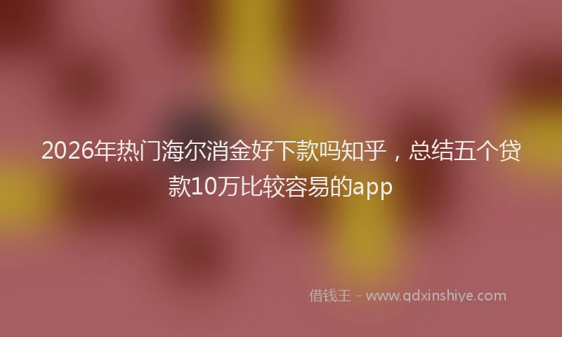 2026年热门海尔消金好下款吗知乎，总结五个贷款10万比较容易的app