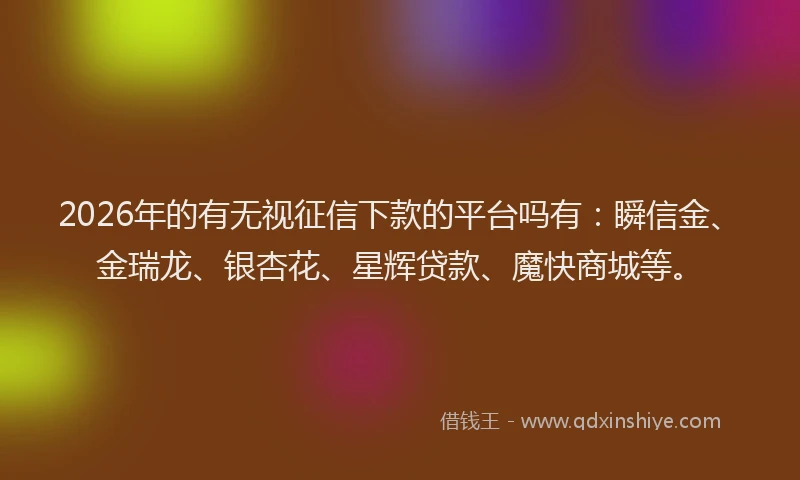 2026年的有无视征信下款的平台吗有：瞬信金、金瑞龙、银杏花、星辉贷款、魔快商城等。