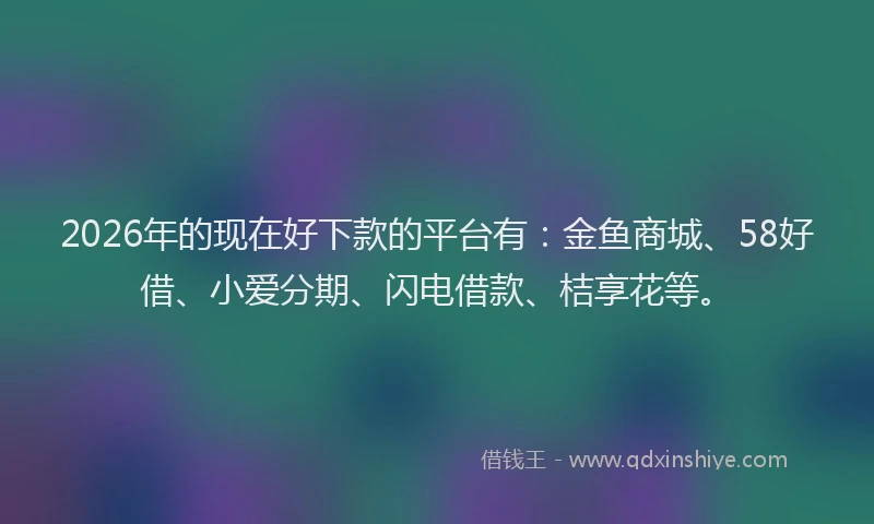 2026年的现在好下款的平台有：金鱼商城、58好借、小爱分期、闪电借款、桔享花等。