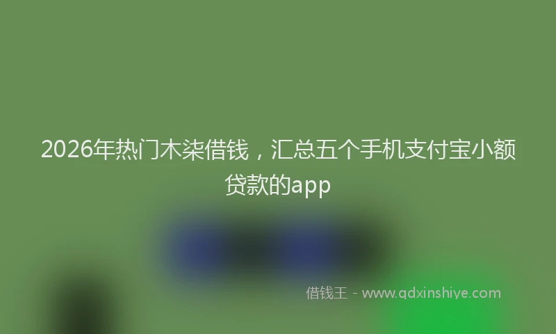 2026年热门木柒借钱，汇总五个手机支付宝小额贷款的app