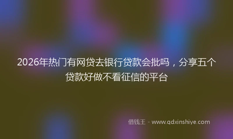 2026年热门有网贷去银行贷款会批吗，分享五个贷款好做不看征信的平台