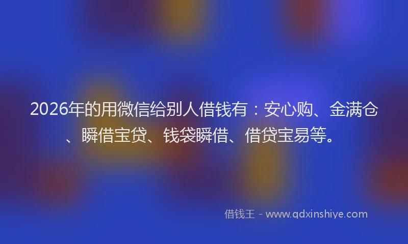2026年的用微信给别人借钱有：安心购、金满仓、瞬借宝贷、钱袋瞬借、借贷宝易等。
