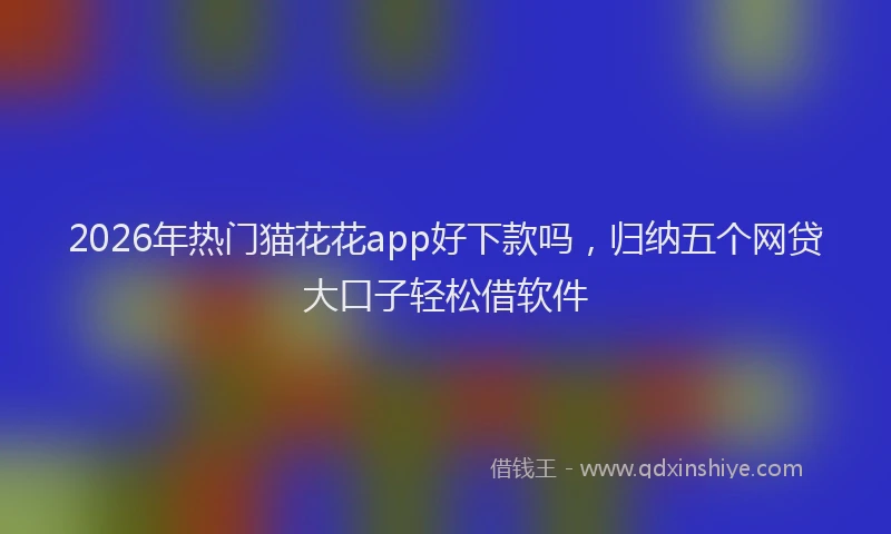 2026年热门猫花花app好下款吗，归纳五个网贷大口子轻松借软件