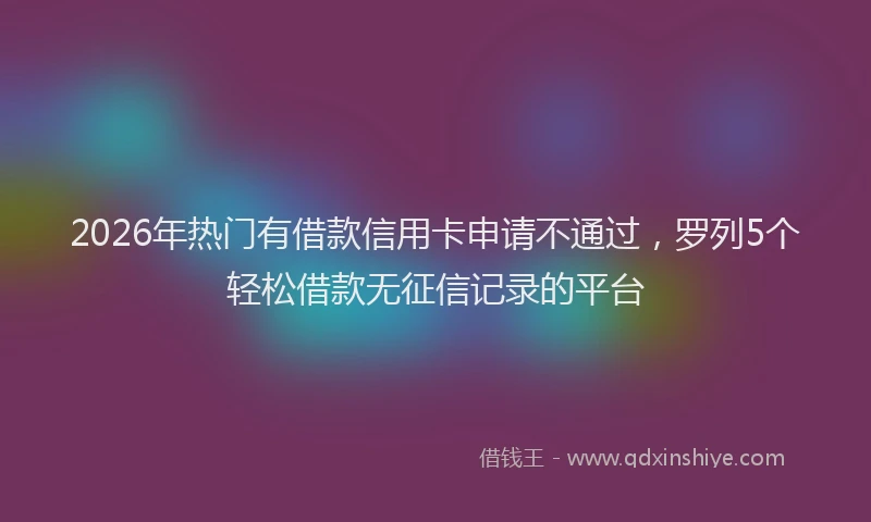 2026年热门有借款信用卡申请不通过，罗列5个轻松借款无征信记录的平台