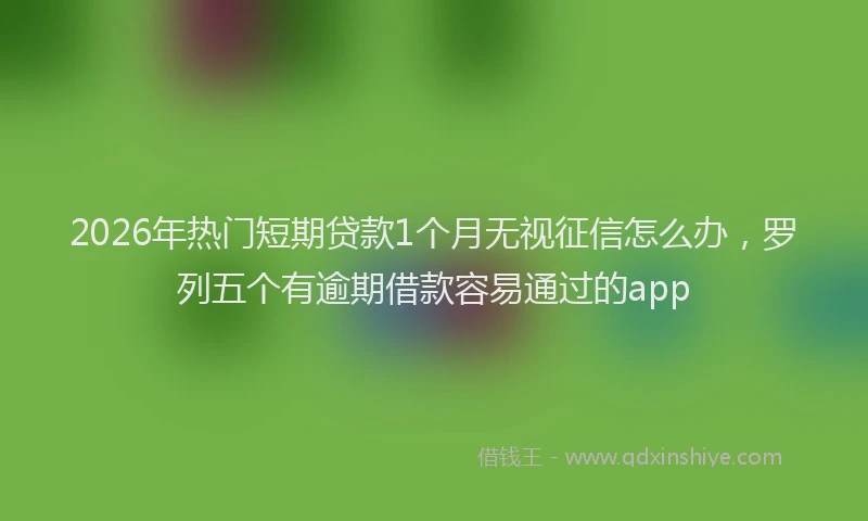 2026年热门短期贷款1个月无视征信怎么办，罗列五个有逾期借款容易通过的app
