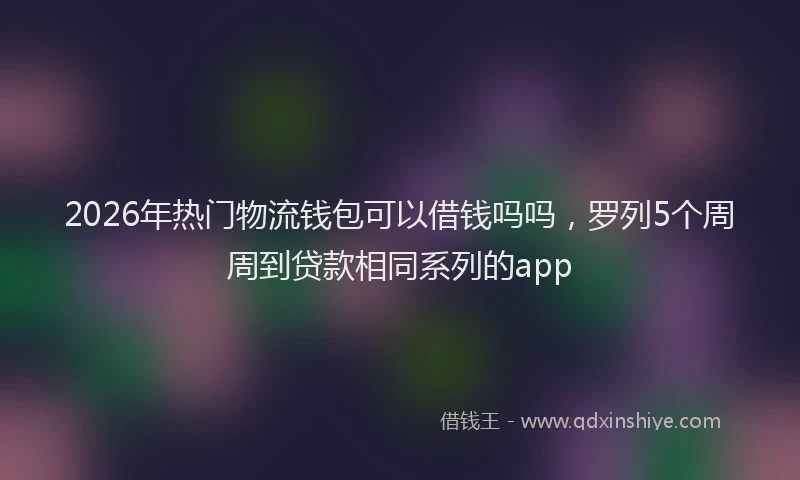 2026年热门物流钱包可以借钱吗吗,罗列5个周周到贷款相同系列的app