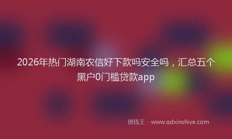 2026年热门湖南农信好下款吗安全吗，汇总五个黑户0门槛贷款app