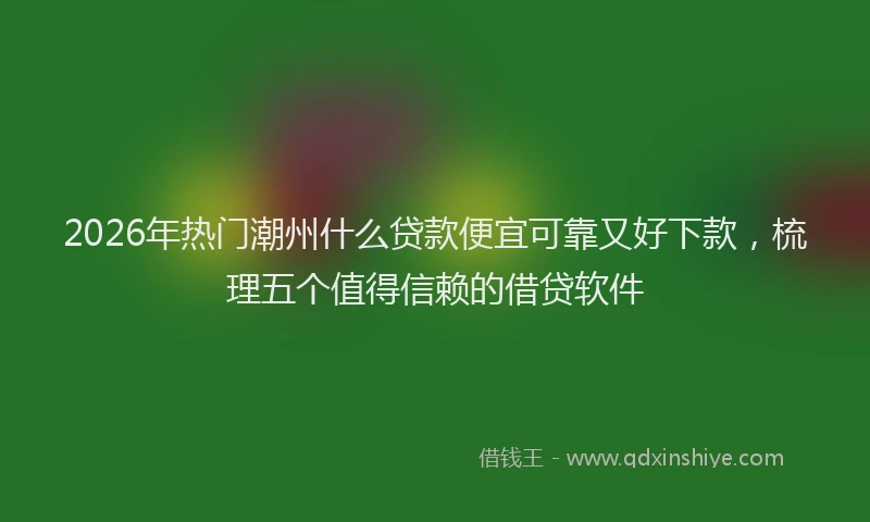 2026年热门潮州什么贷款便宜可靠又好下款，梳理五个值得信赖的借贷软件