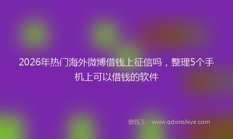 2026年热门海外微博借钱上征信吗，整理5个手机上可以借钱的软件