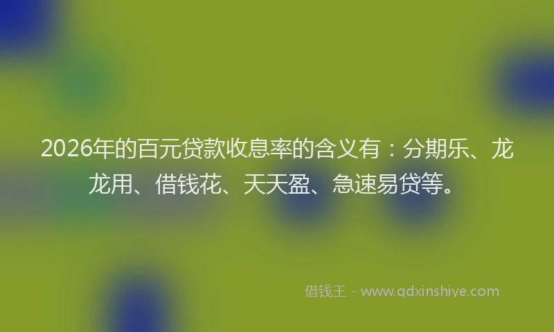 2026年的百元贷款收息率的含义有：分期乐、龙龙用、借钱花、天天盈、急速易贷等。