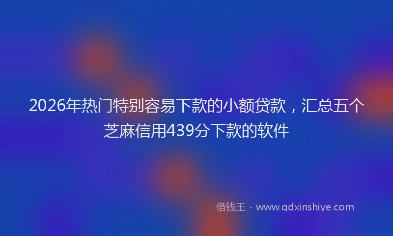 2026年热门特别容易下款的小额贷款,汇总五个芝麻信用439分下款的软件