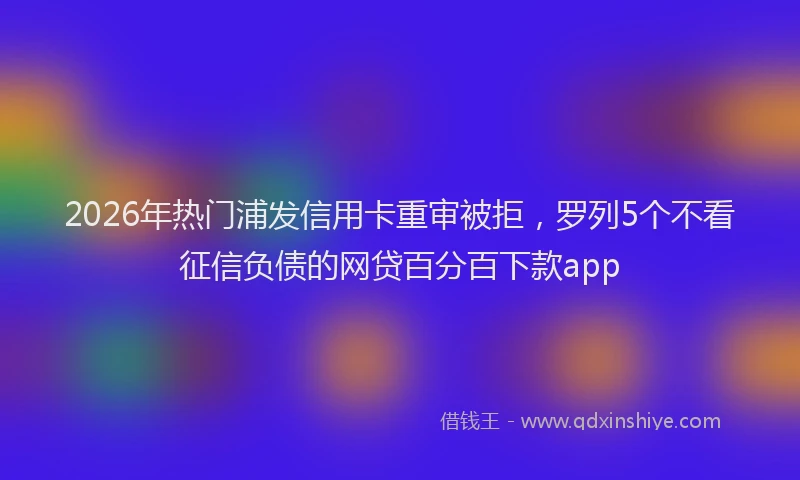 2026年热门浦发信用卡重审被拒，罗列5个不看征信负债的网贷百分百下款app