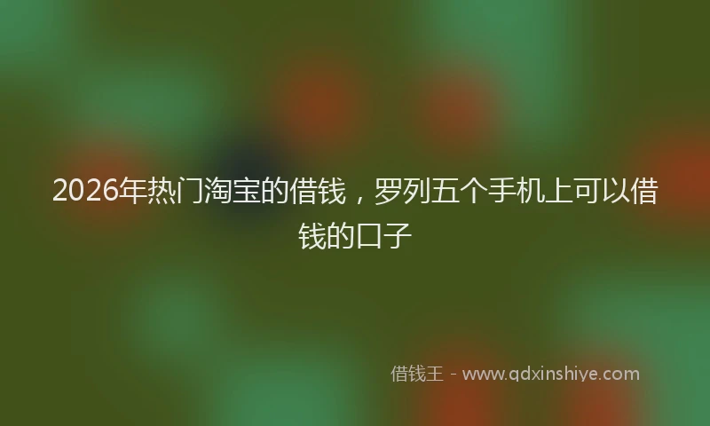 2026年热门淘宝的借钱，罗列五个手机上可以借钱的口子