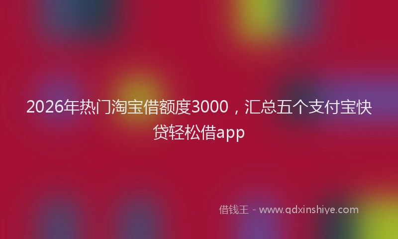 2026年热门淘宝借额度3000，汇总五个支付宝快贷轻松借app