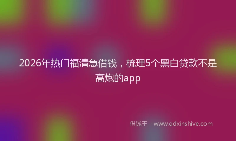 2026年热门福清急借钱，梳理5个黑白贷款不是高炮的app
