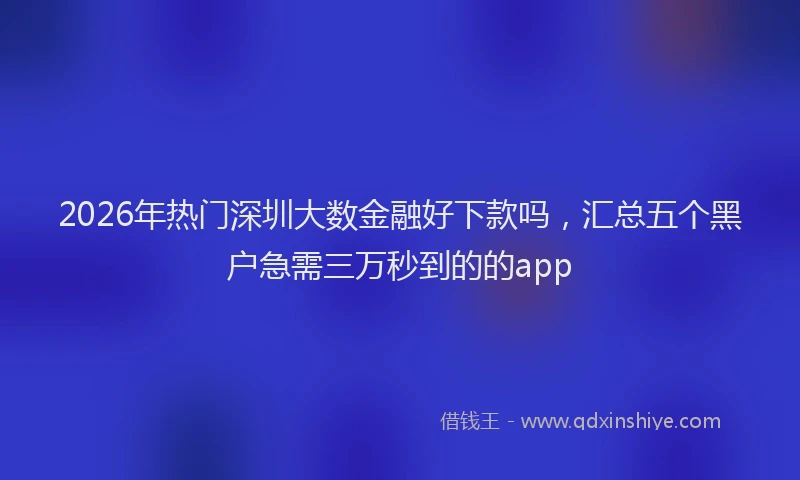 2026年热门深圳大数金融好下款吗，汇总五个黑户急需三万秒到的的app