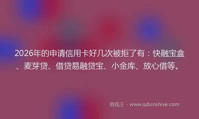 2026年的申请信用卡好几次被拒了有：快融宝盒、麦芽贷、借贷易融贷宝、小金库、放心借等。