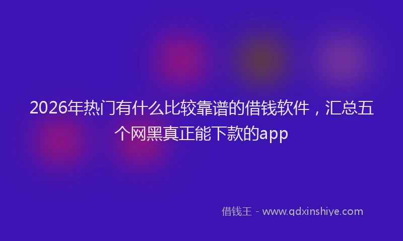 2026年热门有什么比较靠谱的借钱软件，汇总五个网黑真正能下款的app