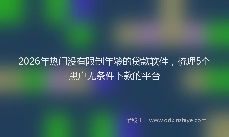 2026年热门没有限制年龄的贷款软件，梳理5个黑户无条件下款的平台