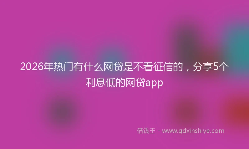 2026年热门有什么网贷是不看征信的，分享5个利息低的网贷app