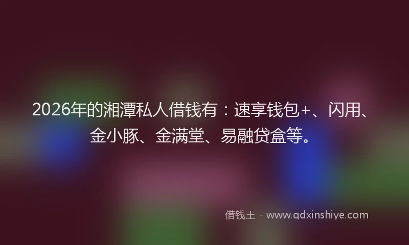 2026年的湘潭私人借钱有：速享钱包+、闪用、金小豚、金满堂、易融贷盒等。