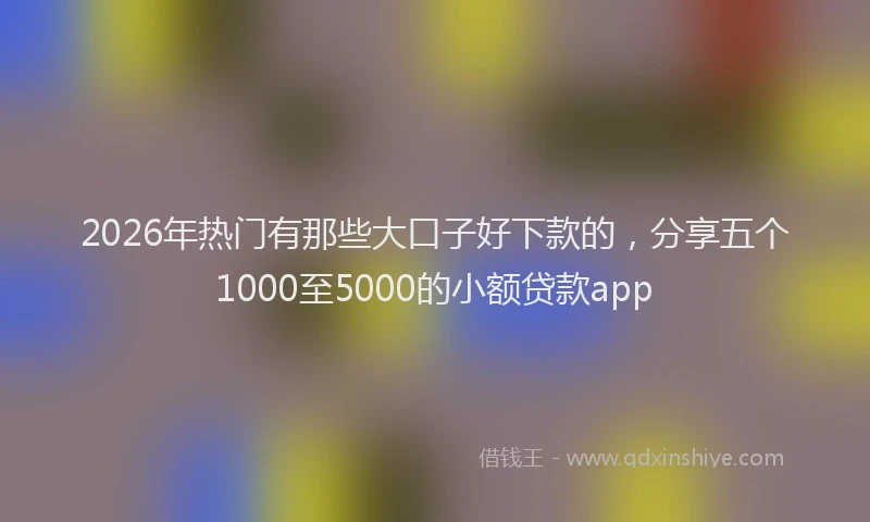 2026年热门有那些大口子好下款的，分享五个1000至5000的小额贷款app