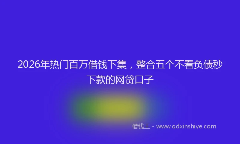 2026年热门百万借钱下集，整合五个不看负债秒下款的网贷口子
