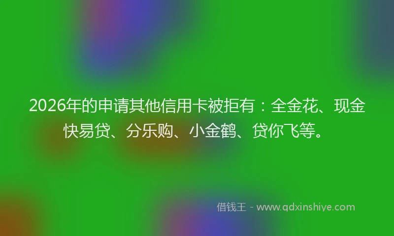 2026年的申请其他信用卡被拒有:全金花、现金快易贷、分乐购、小金鹤、贷你飞等。