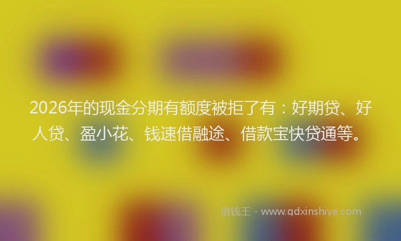 2026年的现金分期有额度被拒了有：好期贷、好人贷、盈小花、钱速借融途、借款宝快贷通等。