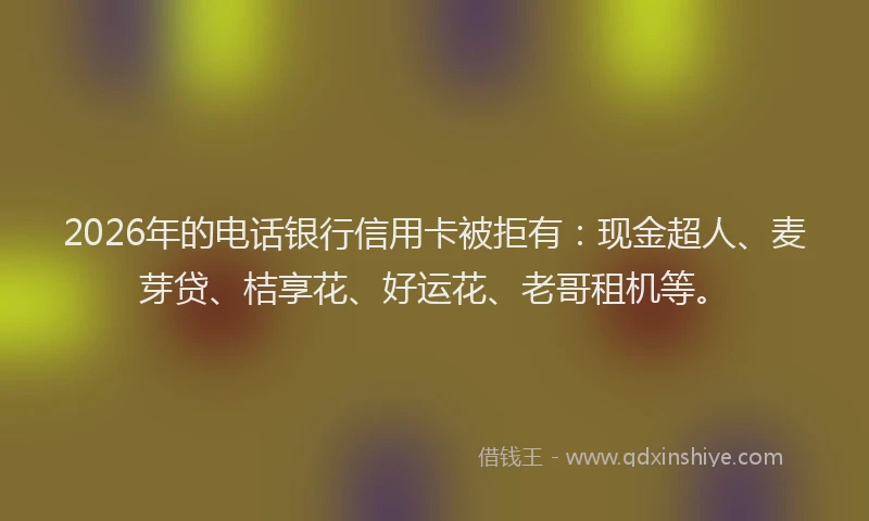 2026年的电话银行信用卡被拒有:现金超人、麦芽贷、桔享花、好运花、老哥租机等。