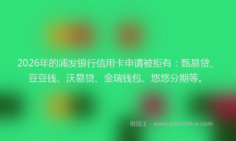 2026年的浦发银行信用卡申请被拒有：甄易贷、豆豆钱、沃易贷、金瑞钱包、悠悠分期等。
