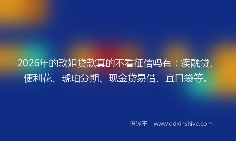 2026年的款姐贷款真的不看征信吗有：疾融贷、便利花、琥珀分期、现金贷易借、宜口袋等。