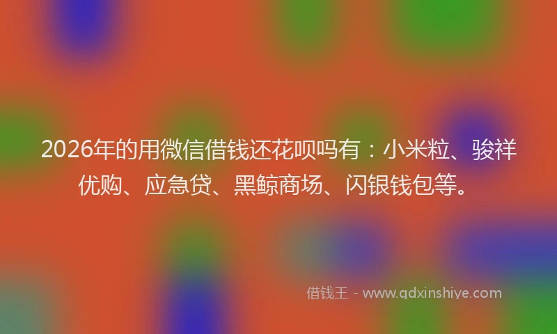 2026年的用微信借钱还花呗吗有：小米粒、骏祥优购、应急贷、黑鲸商场、闪银钱包等。