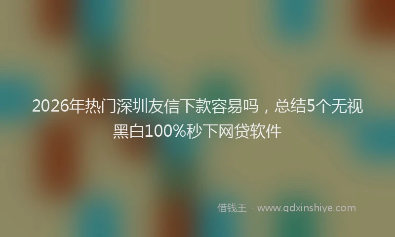 2026年热门深圳友信下款容易吗,总结5个无视黑白100%秒下网贷软件