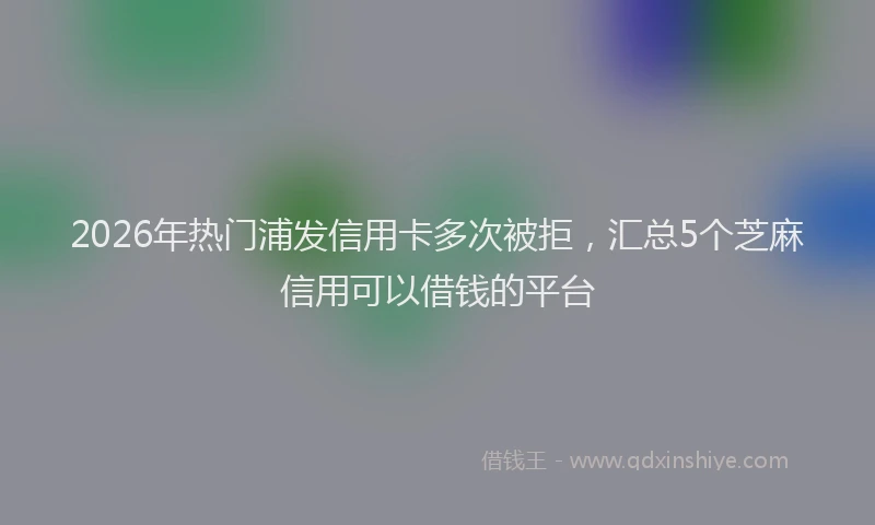 2026年热门浦发信用卡多次被拒，汇总5个芝麻信用可以借钱的平台