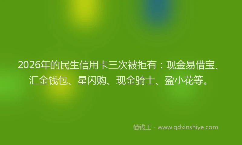 2026年的民生信用卡三次被拒有：现金易借宝、汇金钱包、星闪购、现金骑士、盈小花等。