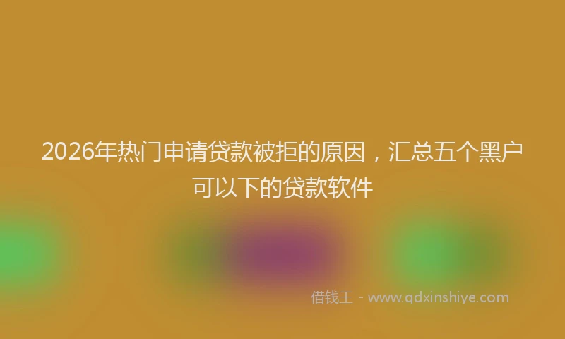 2026年热门申请贷款被拒的原因，汇总五个黑户可以下的贷款软件